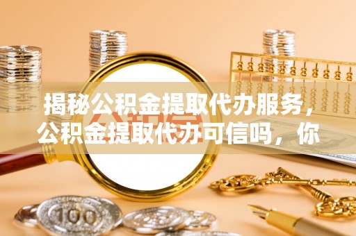 玉屏揭秘公积金提取代办服务，公积金提取代办可信吗，你需要知道的真相
