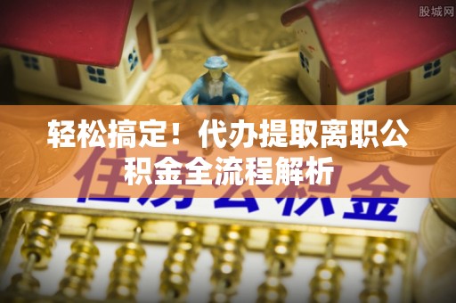 玉屏轻松搞定！代办提取离职公积金全流程解析
