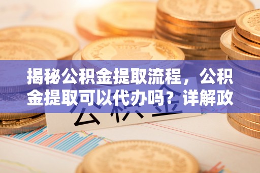 玉屏揭秘公积金提取流程，公积金提取可以代办吗？详解政策与实操技巧
