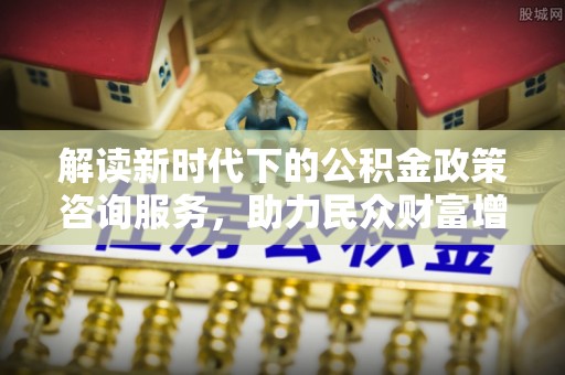 玉屏解读新时代下的公积金政策咨询服务，助力民众财富增值与安居梦想